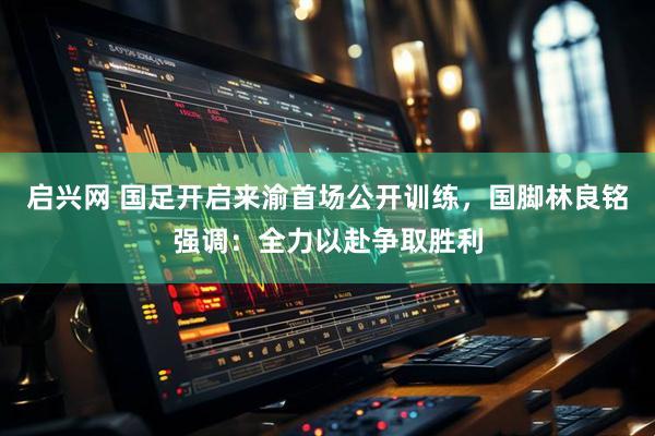 启兴网 国足开启来渝首场公开训练，国脚林良铭强调：全力以赴争取胜利