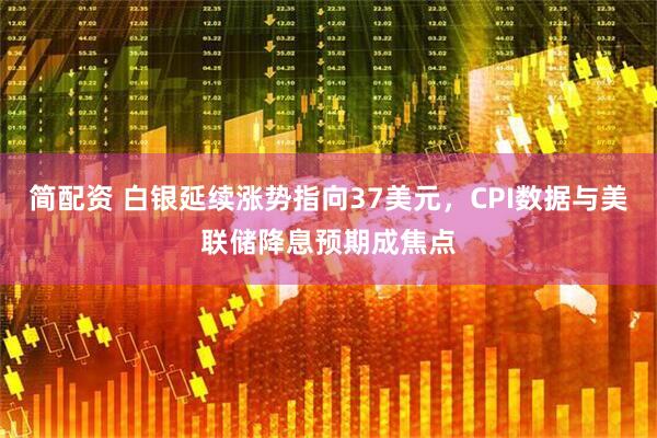 简配资 白银延续涨势指向37美元，CPI数据与美联储降息预期成焦点