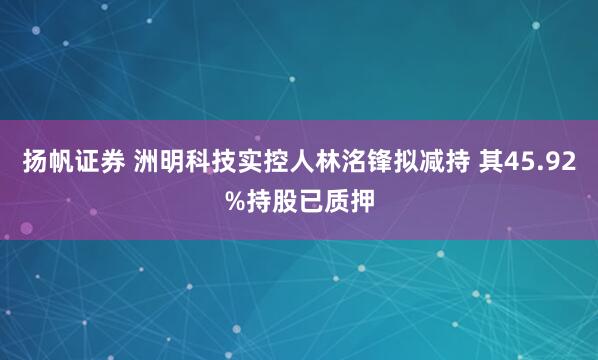 扬帆证券 洲明科技实控人林洺锋拟减持 其45.92%持股已质押