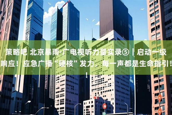 策略吧 北京暴雨·广电视听力量实录⑤｜启动一级响应！应急广播“硬核”发力，每一声都是生命指引！