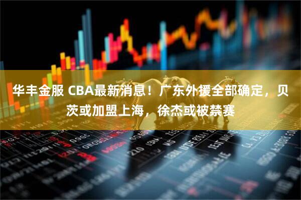 华丰金服 CBA最新消息！广东外援全部确定，贝茨或加盟上海，徐杰或被禁赛