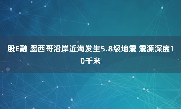 股E融 墨西哥沿岸近海发生5.8级地震 震源深度10千米