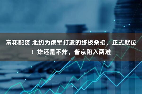 富邦配资 北约为俄军打造的终极杀招，正式就位！炸还是不炸，普京陷入两难