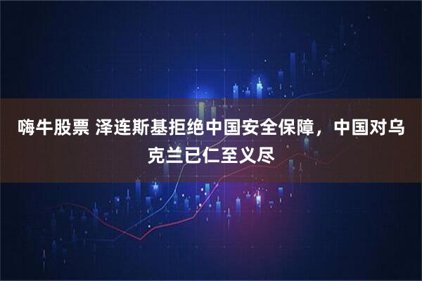 嗨牛股票 泽连斯基拒绝中国安全保障，中国对乌克兰已仁至义尽
