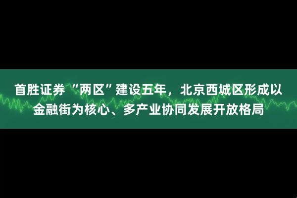 首胜证券 “两区”建设五年，北京西城区形成以金融街为核心、多产业协同发展开放格局
