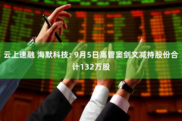 云上速融 海默科技: 9月5日高管窦剑文减持股份合计132万股