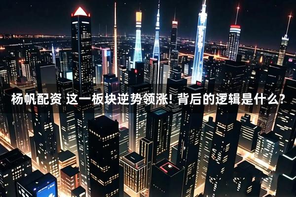 杨帆配资 这一板块逆势领涨! 背后的逻辑是什么?