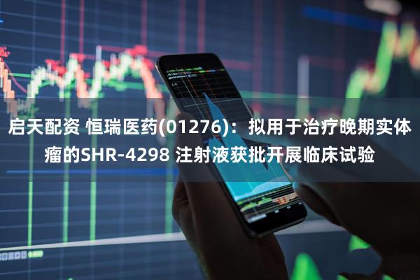 启天配资 恒瑞医药(01276)：拟用于治疗晚期实体瘤的SHR-4298 注射液获批开展临床试验