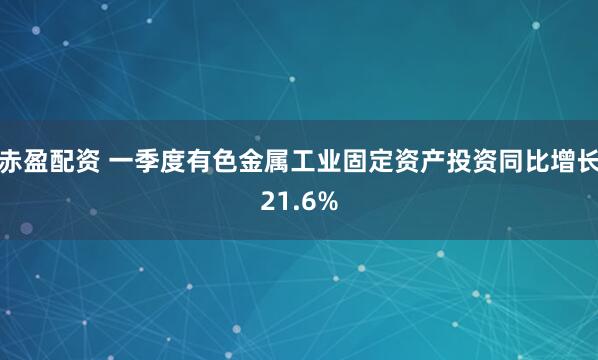 赤盈配资 一季度有色金属工业固定资产投资同比增长21.6%