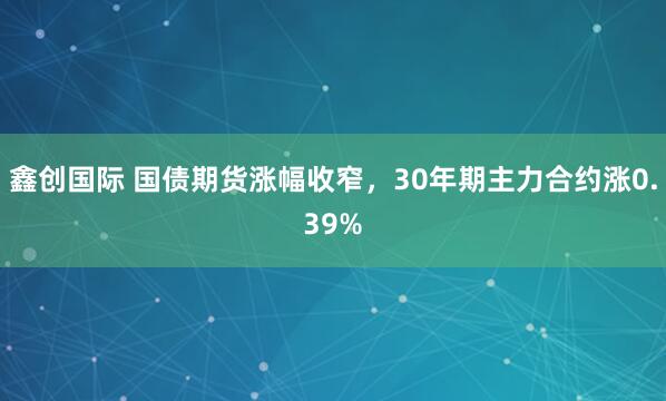 鑫创国际 国债期货涨幅收窄，30年期主力合约涨0.39%