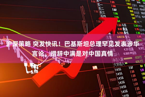 沪深策略 突发快讯！巴基斯坦总理罕见发表涉华言论，措辞中满是对中国真情